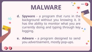 MALWARE
d. Spyware - a program that runs in the
background without you knowing it. It
has the ability to monitor what you are
currently doing and typing through key
logging.
e. Adware - a program designed to send
you advertisement, mostly pop-ups.
 