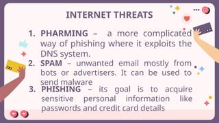 INTERNET THREATS
1. PHARMING – a more complicated
way of phishing where it exploits the
DNS system.
2. SPAM – unwanted email mostly from
bots or advertisers. It can be used to
send malware
3. PHISHING – its goal is to acquire
sensitive personal information like
passwords and credit card details
 