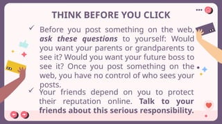 THINK BEFORE YOU CLICK
 Before you post something on the web,
ask these questions to yourself: Would
you want your parents or grandparents to
see it? Would you want your future boss to
see it? Once you post something on the
web, you have no control of who sees your
posts.
 Your friends depend on you to protect
their reputation online. Talk to your
friends about this serious responsibility.
 