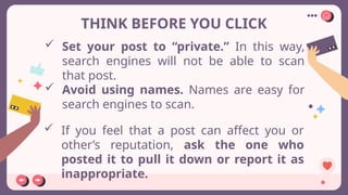 THINK BEFORE YOU CLICK
 Set your post to “private.” In this way,
search engines will not be able to scan
that post.
 If you feel that a post can affect you or
other’s reputation, ask the one who
posted it to pull it down or report it as
inappropriate.
 Avoid using names. Names are easy for
search engines to scan.
 