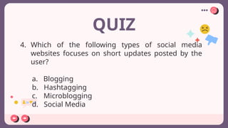 QUIZ
4. Which of the following types of social media
websites focuses on short updates posted by the
user?
a. Blogging
b. Hashtagging
c. Microblogging
d. Social Media
 