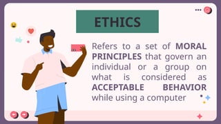 Refers to a set of MORAL
PRINCIPLES that govern an
individual or a group on
what is considered as
ACCEPTABLE BEHAVIOR
while using a computer
ETHICS
 