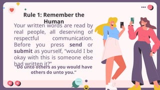 “Do unto others as you would have
others do unto you.“
Rule 1: Remember the
Human
Your written words are read by
real people, all deserving of
respectful communication.
Before you press send or
submit as yourself, “would I be
okay with this is someone else
had written it?”
 