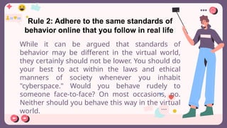 Rule 2: Adhere to the same standards of
behavior online that you follow in real life
While it can be argued that standards of
behavior may be different in the virtual world,
they certainly should not be lower. You should do
your best to act within the laws and ethical
manners of society whenever you inhabit
"cyberspace." Would you behave rudely to
someone face-to-face? On most occasions, no.
Neither should you behave this way in the virtual
world.
 