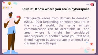 Rule 3: Know where you are in cyberspace
"Netiquette varies from domain to domain."
(Shea, 1994) Depending on where you are in
the virtual world, the same written
communication can be acceptable in one
area, where it might be considered
inappropriate in another. What you text to a
friend may not be appropriate in an email to a
classmate or colleague.
 