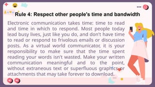 Rule 4: Respect other people's time and bandwidth
Electronic communication takes time: time to read
and time in which to respond. Most people today
lead busy lives, just like you do, and don't have time
to read or respond to frivolous emails or discussion
posts. As a virtual world communicator, it is your
responsibility to make sure that the time spent
reading your words isn't wasted. Make your written
communication meaningful and to the point,
without extraneous text or superfluous graphics or
attachments that may take forever to download.
 