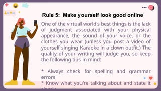 Rule 5: Make yourself look good online
One of the virtual world's best things is the lack
of judgment associated with your physical
appearance, the sound of your voice, or the
clothes you wear (unless you post a video of
yourself singing Karaoke in a clown outfit.) The
quality of your writing will judge you, so keep
the following tips in mind:
* Always check for spelling and grammar
errors
* Know what you're talking about and state it
clearly
 