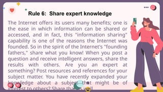 Rule 6: Share expert knowledge
The Internet offers its users many benefits; one is
the ease in which information can be shared or
accessed, and in fact, this "information sharing"
capability is one of the reasons the Internet was
founded. So in the spirit of the Internet's "founding
fathers," share what you know! When you post a
question and receive intelligent answers, share the
results with others. Are you an expert at
something? Post resources and references for your
subject matter. You have recently expanded your
knowledge about a subject that might be of
interest to others? Share that as well.
 