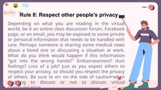 Rule 8: Respect other people’s privacy
Depending on what you are reading in the virtual
world, be it an online class discussion forum, Facebook
page, or an email, you may be exposed to some private
or personal information that needs to be handled with
care. Perhaps someone is sharing some medical news
about a loved one or discussing a situation at work.
What do you think would happen if this information
"got into the wrong hands?" Embarrassment? Hurt
feelings? Loss of a job? Just as you expect others to
respect your privacy, so should you respect the privacy
of others. Be sure to err on the side of caution when
deciding to discuss or not to discuss virtual
communication.
 
