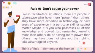 Rule 9: Don’t abuse your power
Like in face-to-face situations, there are people in
cyberspace who have more "power" than others.
They have more expertise in technology or have
years of experience in a particular skill or subject
matter. Maybe it is you who possesses all of this
knowledge and power! Just remember, knowing
more than others do or having more power than
others may have does not give you the right to
take advantage of anyone.
Think of Rule 1: Remember the human
 