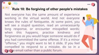 Rule 10: Be forgiving of other people's mistakes
Not everyone has the same amount of experience
working in the virtual world. And not everyone
knows the rules of Netiquette. At some point, you
will see a stupid question, read an unnecessarily
long response, or encounter misspelled words;
when this happens, practice kindness and
forgiveness as you would hope someone would do if
you had committed the same offense. If it's a minor
"offense," you might want to let it slide. If you feel
compelled to respond to a mistake, do so in a
private email rather than a public forum.
 