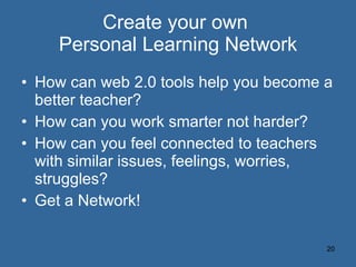 Create your own  Personal Learning Network How can web 2.0 tools help you become a better teacher? How can you work smarter not harder? How can you feel connected to teachers with similar issues, feelings, worries, struggles? Get a Network! 