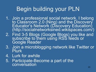 Begin building your PLN Join a professional social network. I belong to Classroom 2.0 (Ning) and the Discovery Educator’s Network (Discovery Education) (http://socialnetworksined.wikispaces.com/) Find 3-5 Blogs (Google Blogs) you like and subscribe to them using RSS feeds or Google Reader Join a microblogging network like Twitter or Plurk Lurk for awhile Participate-Become a part of the conversation 