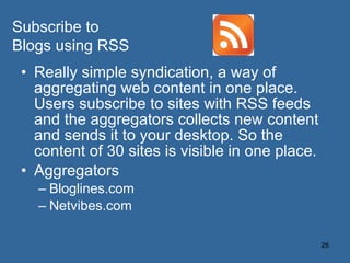 Really simple syndication, a way of aggregating web content in one place. Users subscribe to sites with RSS feeds and the aggregators collects new content and sends it to your desktop. So the content of 30 sites is visible in one place. Aggregators Bloglines.com Netvibes.com Subscribe to Blogs using RSS 