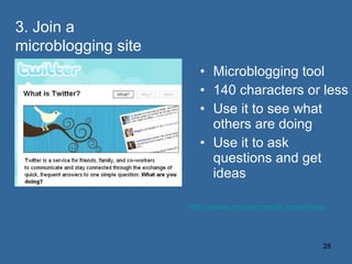 Microblogging tool 140 characters or less Use it to see what others are doing Use it to ask questions and get ideas  http://www.commoncraft.com/show 3. Join a microblogging site 