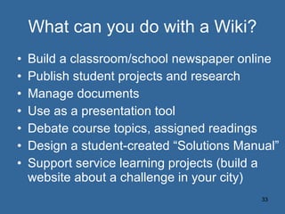 What can you do with a Wiki? Build a classroom/school newspaper online Publish student projects and research Manage documents Use as a presentation tool Debate course topics, assigned readings Design a student-created “Solutions Manual” Support service learning projects (build a website about a challenge in your city) 