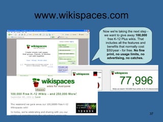 www.wikispaces.com Now we're taking the next step - we want to give away  100,000  free K-12 Plus wikis. That includes all the features and benefits that normally cost $50/year - for free.  No fine print, no usage limits, no advertising, no catches.   