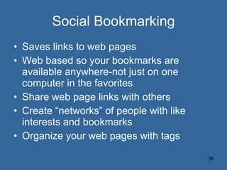 Social Bookmarking Saves links to web pages Web based so your bookmarks are available anywhere-not just on one computer in the favorites Share web page links with others Create “networks” of people with like interests and bookmarks Organize your web pages with tags 