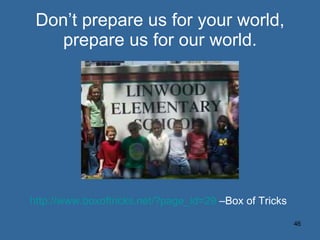 Don’t prepare us for your world, prepare us for our world. http://www.boxoftricks.net/?page_id=29  –Box of Tricks 