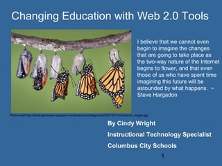 Changing Education with Web 2.0 Tools

                                                                                        I believe that we cannot even
                                                                                        begin to imagine the changes
                                                                                        that are going to take place as
                                                                                        the two-way nature of the Internet
                                                                                        begins to flower, and that even
                                                                                        those of us who have spent time
                                                                                        imagining this future will be
                                                                                        astounded by what happens. ~
                                                                                        Steve Hargadon


Photocredit:http://leadinganswers.typepad.com/photos/uncategorized/2007/03/15/monarch_stages.jpg

                                                                   By Cindy Wright
                                                                   Instructional Technology Specialist
                                                                   Columbus City Schools
                                                                                                   1
 