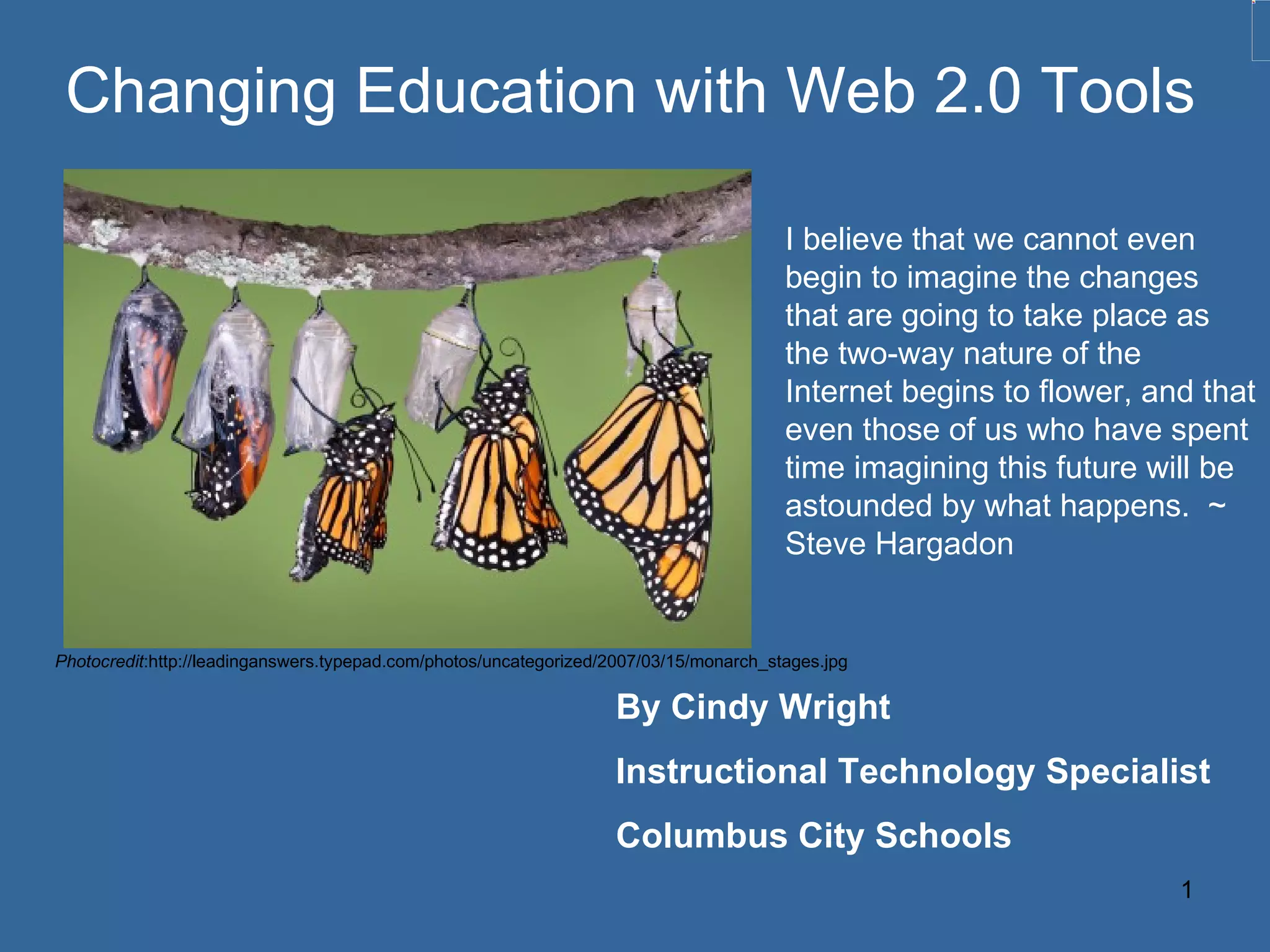 Changing Education with Web 2.0 Tools By Cindy Wright Instructional Technology Specialist Columbus City Schools I believe that we cannot even begin to imagine the changes that are going to take place as the two-way nature of the Internet begins to flower, and that even those of us who have spent time imagining this future will be astounded by what happens.  ~ Steve Hargadon Photocredit :http://leadinganswers.typepad.com/photos/uncategorized/2007/03/15/monarch_stages.jpg 