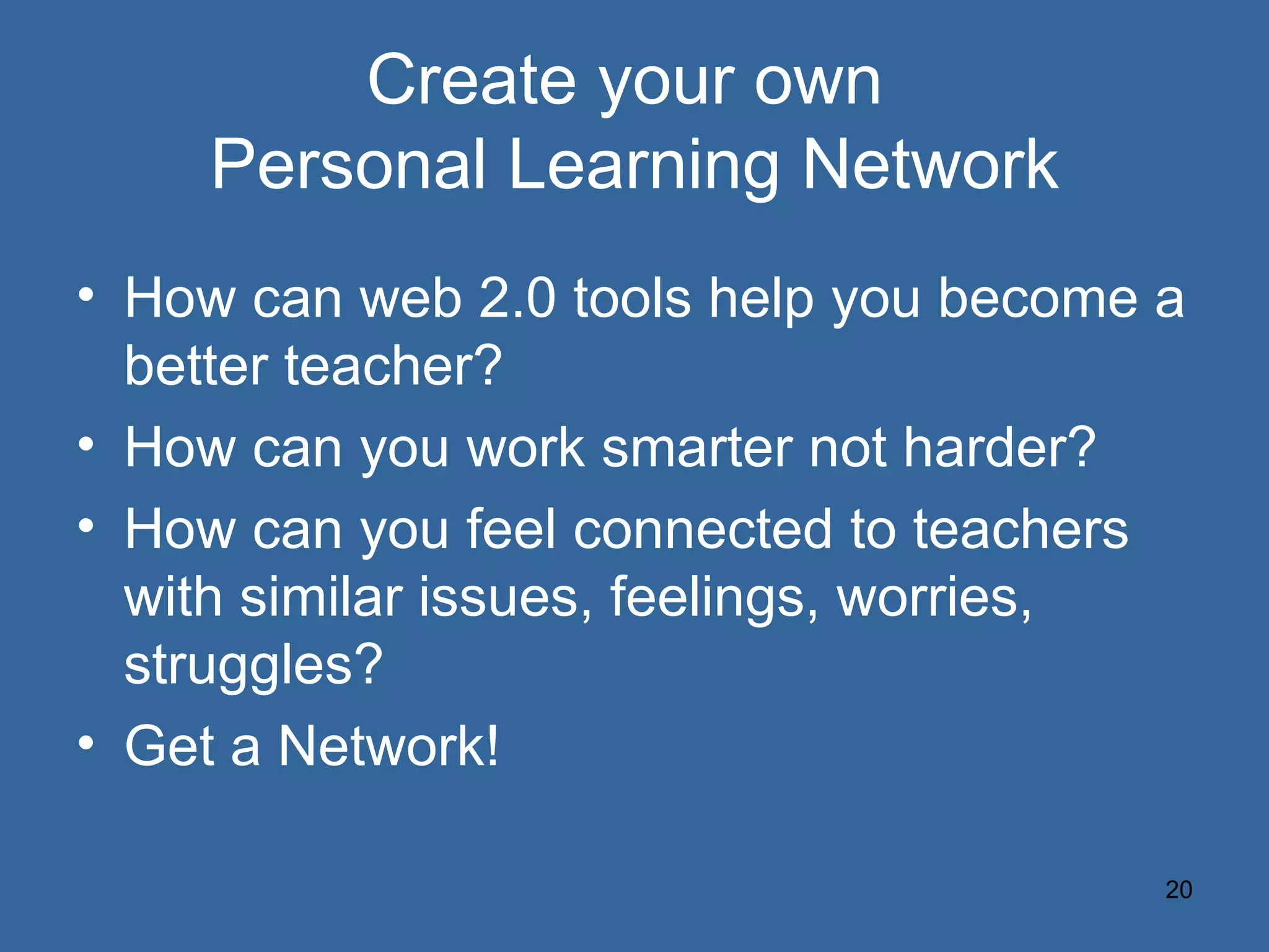 Create your own  Personal Learning Network How can web 2.0 tools help you become a better teacher? How can you work smarter not harder? How can you feel connected to teachers with similar issues, feelings, worries, struggles? Get a Network! 
