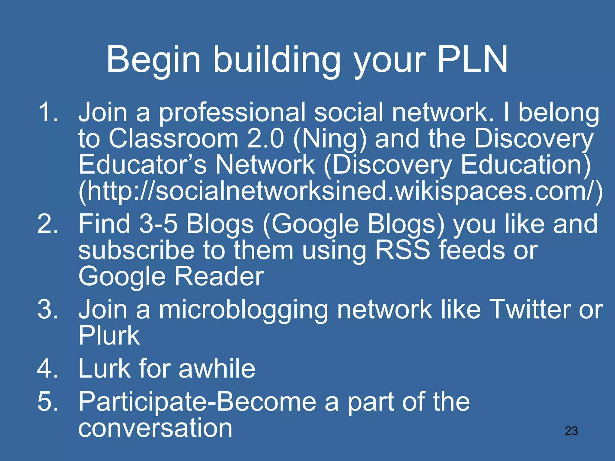 Begin building your PLN Join a professional social network. I belong to Classroom 2.0 (Ning) and the Discovery Educator’s Network (Discovery Education) (http://socialnetworksined.wikispaces.com/) Find 3-5 Blogs (Google Blogs) you like and subscribe to them using RSS feeds or Google Reader Join a microblogging network like Twitter or Plurk Lurk for awhile Participate-Become a part of the conversation 
