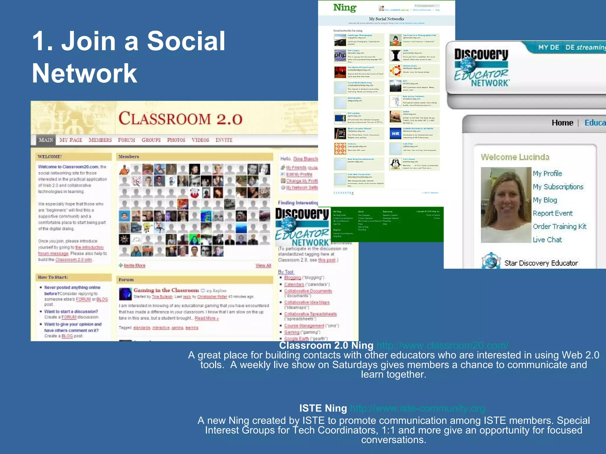 Classroom 2.0 Ning   http://www.classroom20.com/ A great place for building contacts with other educators who are interested in using Web 2.0 tools.  A weekly live show on Saturdays gives members a chance to communicate and learn together. ISTE Ning   http://www.iste-community.org   A new Ning created by ISTE to promote communication among ISTE members. Special Interest Groups for Tech Coordinators, 1:1 and more give an opportunity for focused conversations. 1. Join a Social Network 