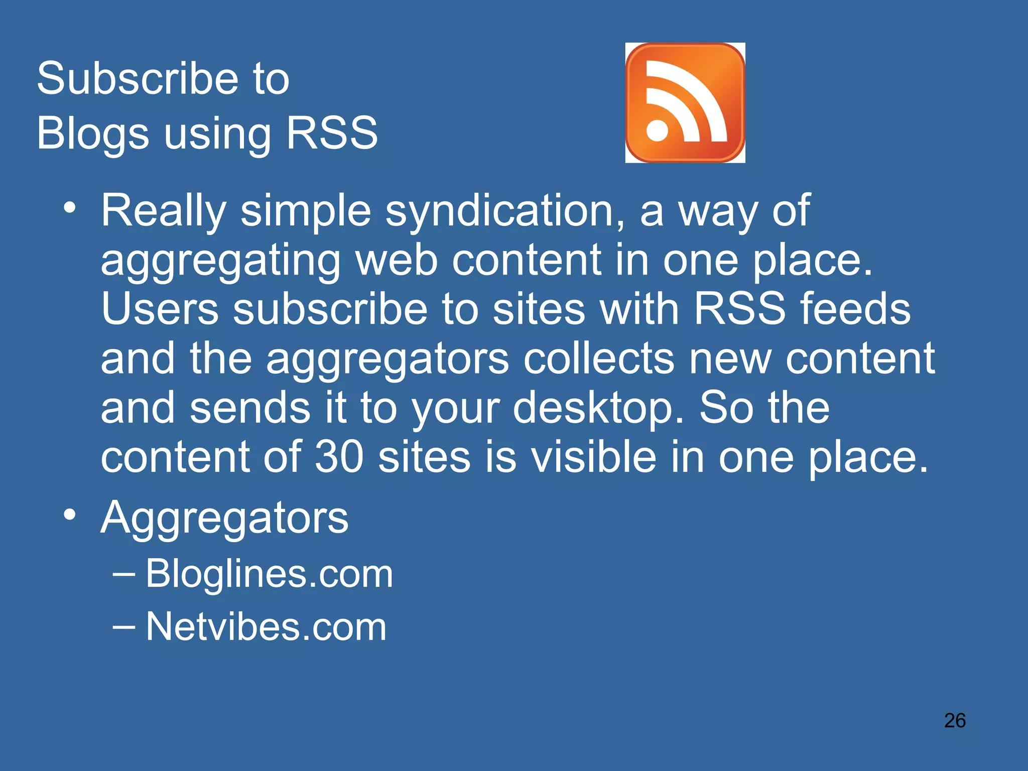 Really simple syndication, a way of aggregating web content in one place. Users subscribe to sites with RSS feeds and the aggregators collects new content and sends it to your desktop. So the content of 30 sites is visible in one place. Aggregators Bloglines.com Netvibes.com Subscribe to Blogs using RSS 