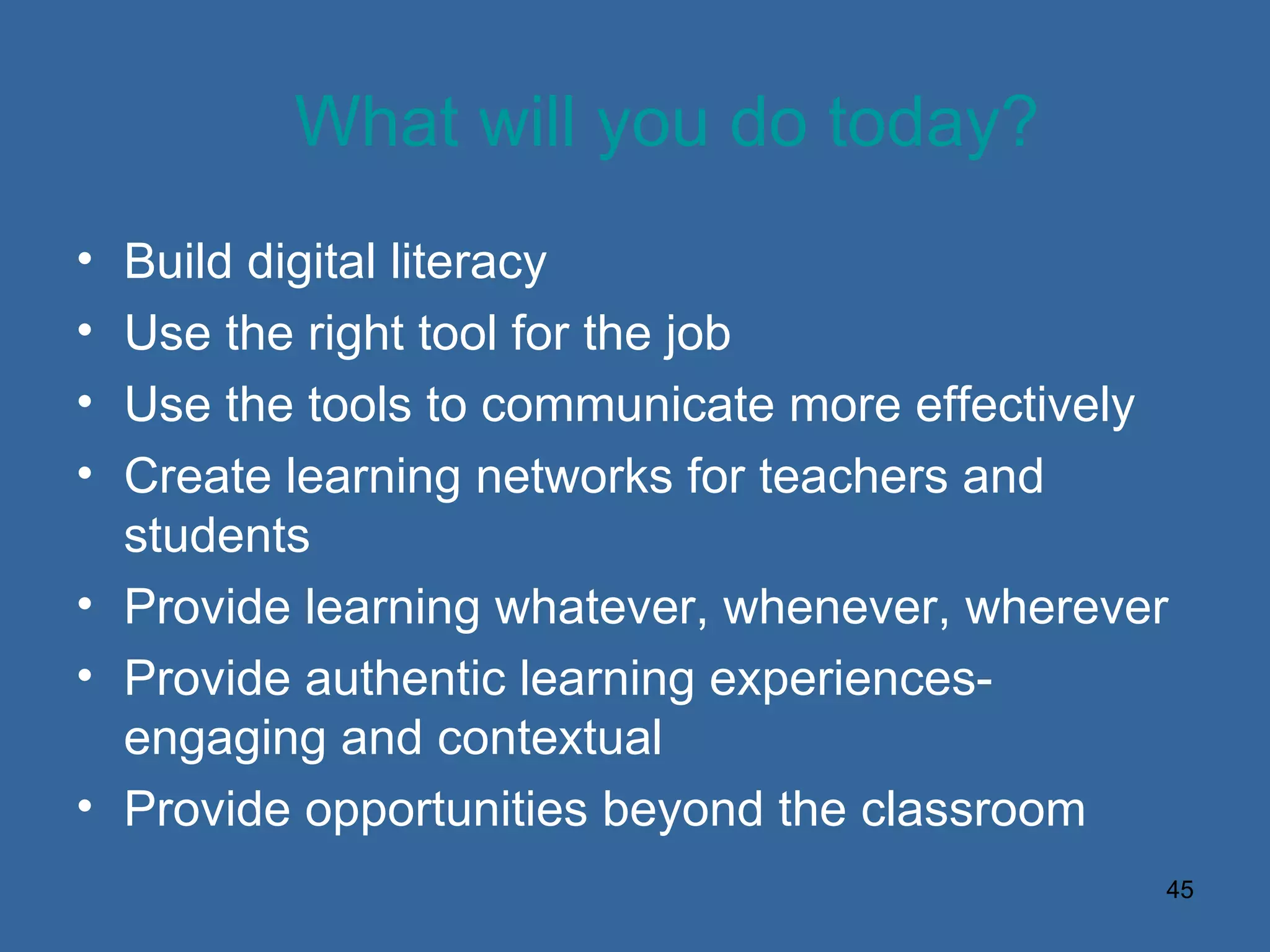 What will you do today? Build digital literacy Use the right tool for the job Use the tools to communicate more effectively Create learning networks for teachers and students Provide learning whatever, whenever, wherever Provide authentic learning experiences-engaging and contextual Provide opportunities beyond the classroom 