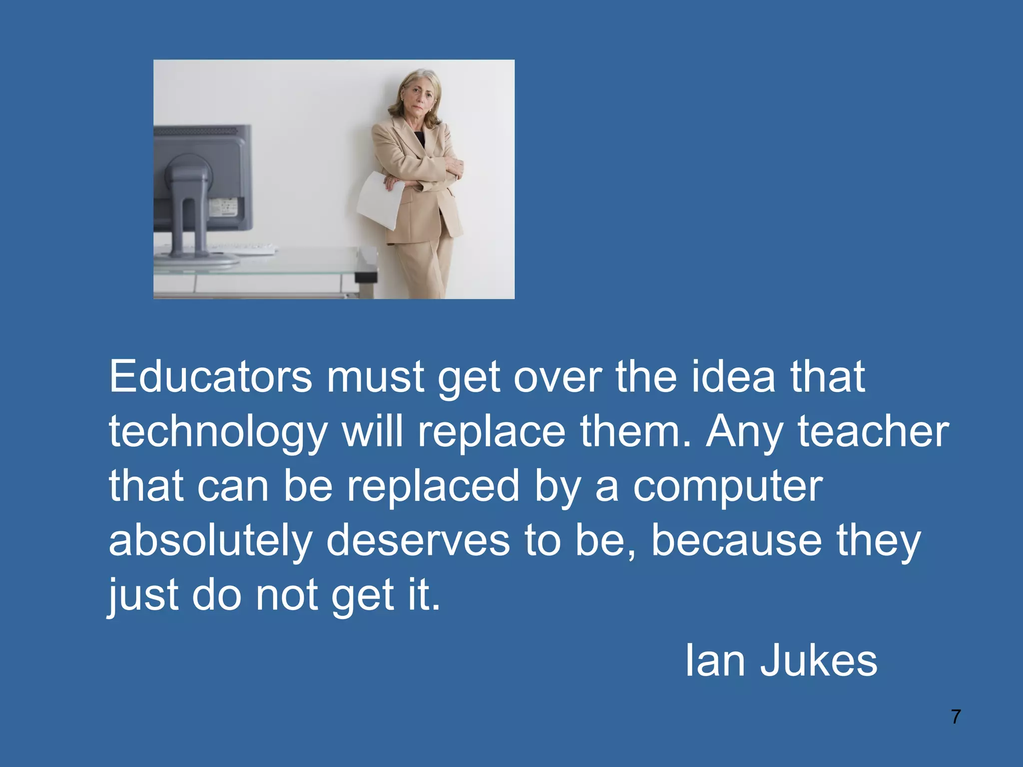 Educators must get over the idea that technology will replace them. Any teacher that can be replaced by a computer absolutely deserves to be, because they just do not get it. Ian Jukes 