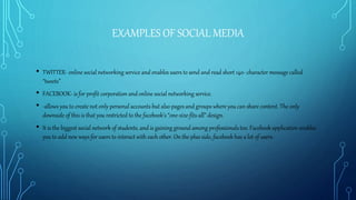EXAMPLES OF SOCIAL MEDIA
• TWITTER- online social networking service and enables users to send and read short 140- character message called
“tweets”
• FACEBOOK- is for profit corporation and online social networking service.
• -allows you to create not only personal accounts but also pages and groups where you can share content. The only
downside of this is that you restricted to the facebook’s “one-size-fits-all” design.
• It is the biggest social network of students, and is gaining ground among professionals too. Facebook application enables
you to add new ways for users to interact with each other. On the plus side, facebook has a lot of users.
 