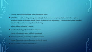 • TUMBLR- a micro blogging platform and social networking website.
• LINKEDIN- is a social networking site designed specifically for the business community. the goal of the site is to allow registered
members to establish and document networks of people they know and trust professionally. it is another example of social networking
site where it's focus on business and professional networking.
• What is Linkedin and how can it help you?
• Linkedin is the leading professional network on the web
• Connect with classmates, faculty, and family professionally
• Find new opportunities for internships and full time positions
• Manage what potential employers learn about you from the internet
• Fing key contacts at companies that interest you.
 