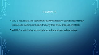 EXAMPLES
• WIX- a cloud-based web development platform that allows users to create HTML5
websites and mobile sites through the use of their online drag and drop tools.
• WEEBLY- a web-hosting service featuring a dragand-drop website builder.
 
