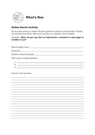 What’s New
Online Search Activity
Do an online search to answer the given question using any search engine. Provide
the required data below. Write your answers on a separate sheet of paper.
Question: When do you say that an information contained in web pages is
credible or not?
Search engine used: _____________________________________________________________
Keywords: _______________________________________________________________________
Number of Search Results: _______________________________________________________
Sites used to answer question:
1. _____________________________________________________________________
2. _____________________________________________________________________
3. _____________________________________________________________________
Answer to the question:
__________________________________________________________________________________
__________________________________________________________________________________
__________________________________________________________________________________
__________________________________________________________________________________
__________________________________________________________________________________
__________________________________________________________________________________
__________________________________________________________________________________
__________________________________________________________________________________
__________________________________________________________________________________
__________________________________________________________________________________
__________________________________________________________________________________
__________________________________________________________________________________
__________________________________________________________________________________
__________________________________________________________________________________
__________________________________________________________________________________
__________________________________________________________________________________
__________________________________________________________________________________
__________________________________________________________________________________
 
