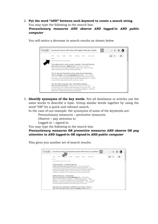 2. Put the word “AND” between each keyword to create a search string.
You may type the following in the search box:
Precautionary measures AND observe AND logged-in AND public
computer
You will notice a decrease in search results as shown below.
3. Identify synonyms of the key words. Not all databases or articles use the
same words to describe a topic. Group similar words together by using the
word “OR” for a quick and relevant search.
In the case of our example: the synonyms of some of the keywords are:
Precautionary measures – preventive measures
Observe – pay attention to
Logged-in – signed-in
You may type the following in the search box:
Precautionary measures OR preventive measures AND observe OR pay
attention to AND logged-in OR signed-in AND public computer
This gives you another set of search results:
 