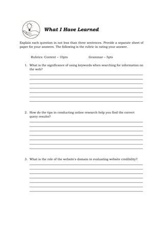 What I Have Learned
Explain each question in not less than three sentences. Provide a separate sheet of
paper for your answers. The following is the rubric in rating your answer.
Rubrics: Content – 10pts Grammar – 5pts
1. What is the significance of using keywords when searching for information on
the web?
_____________________________________________________________________
_____________________________________________________________________
_____________________________________________________________________
_____________________________________________________________________
_____________________________________________________________________
_____________________________________________________________________
_____________________________________________________________________
2. How do the tips in conducting online research help you find the correct
query results?
_____________________________________________________________________
_____________________________________________________________________
_____________________________________________________________________
_____________________________________________________________________
_____________________________________________________________________
_____________________________________________________________________
_____________________________________________________________________
3. What is the role of the website's domain in evaluating website credibility?
_____________________________________________________________________
_____________________________________________________________________
_____________________________________________________________________
_____________________________________________________________________
_____________________________________________________________________
_____________________________________________________________________
_____________________________________________________________________
 