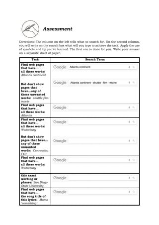 Assessment
Directions: The column on the left tells what to search for. On the second column,
you will write on the search box what will you type to achieve the task. Apply the use
of symbols and tip you’ve learned. The first one is done for you. Write your answer
on a separate sheet of paper.
Task Search Term
Find web pages
that have...
all these words:
Atlantis continent
But don't show
pages that
have...any of
these unwanted
words: shuttle film
movie
Find web pages
that have...
all these words:
Atlantis
Find web pages
that have...
all these words:
Waterbury
But don't show
pages that have...
any of these
unwanted
words: Connecticu
t CT
Find web pages
that have...
all these words:
Waterbury
this exact
wording or
phrase: San Diego
State University
Find web pages
that have...
the song title of
this lyrics: Mama
‘something’
Atlantis continent –shuttle –film –movie
Atlantis continent
 