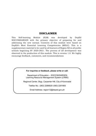 DISCLAIMER
This Self-learning Module (SLM) was developed by DepEd
SOCCSKSARGEN with the primary objective of preparing for and
addressing the new normal. Contents of this module were based on
DepEd’s Most Essential Learning Competencies (MELC). This is a
supplementary material to be used by all learners of Region XII in all public
schools beginning SY 2020-2021. The process of LR development was
observed in the production of this module. This is version 1.0. We highly
encourage feedback, comments, and recommendations
For inquiries or feedback, please write or call:
Department of Education – SOCCSKSARGEN
Learning Resource Management System (LRMS)
Regional Center, Brgy. Carpenter Hill, City of Koronadal
Telefax No.: (083) 2288825/ (083) 2281893
Email Address: region12@deped.gov.ph
 