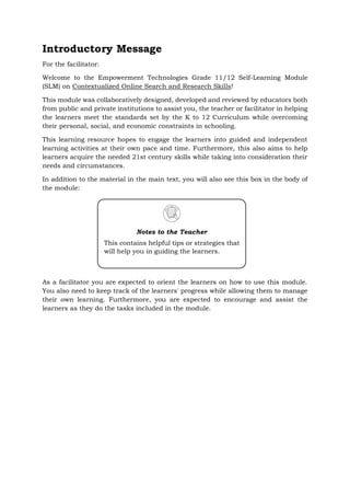 Introductory Message
For the facilitator:
Welcome to the Empowerment Technologies Grade 11/12 Self-Learning Module
(SLM) on Contextualized Online Search and Research Skills!
This module was collaboratively designed, developed and reviewed by educators both
from public and private institutions to assist you, the teacher or facilitator in helping
the learners meet the standards set by the K to 12 Curriculum while overcoming
their personal, social, and economic constraints in schooling.
This learning resource hopes to engage the learners into guided and independent
learning activities at their own pace and time. Furthermore, this also aims to help
learners acquire the needed 21st century skills while taking into consideration their
needs and circumstances.
In addition to the material in the main text, you will also see this box in the body of
the module:
As a facilitator you are expected to orient the learners on how to use this module.
You also need to keep track of the learners' progress while allowing them to manage
their own learning. Furthermore, you are expected to encourage and assist the
learners as they do the tasks included in the module.
Notes to the Teacher
This contains helpful tips or strategies that
will help you in guiding the learners.
 
