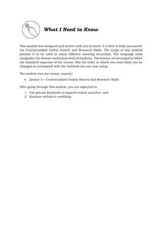 What I Need to Know
This module was designed and written with you in mind. It is here to help you master
the Contextualized Online Search and Research Skills. The scope of this module
permits it to be used in many different learning situations. The language used
recognizes the diverse vocabulary level of students. The lessons are arranged to follow
the standard sequence of the course. But the order in which you read them can be
changed to correspond with the textbook you are now using.
The module has one lesson, namely:
 Lesson 3 – Contextualized Online Search and Research Skills
After going through this module, you are expected to:
1. Use precise keywords to improve online searches; and
2. Evaluate website’s credibility
 