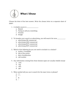 What I Know
Choose the letter of the best answer. Write the chosen letter on a separate sheet of
paper.
1. A reliable source is ________________.
a. Biased
b. Trying to sell you something
c. Trusted
d. Google
2. To broaden your search on advertising, you will search the term ___________.
a. advertising OR commercial
b. advertising AND commercial
c. advertising BUT commercial
d. advertising NOT commercial
3. Which of the following do you not need to include in a citation?
a. author, if available
b. title of the article
c. date of publication
d. call number
4. Any information coming from these domain types are usually reliable except
a. .com
b. .org
c. .edu
d. .gov
5. What symbol will you use to search for the exact term or phrase?
a. ( )
b. “ “
c. &
d. –
 