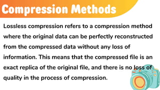 Compression Methods
Lossless compression refers to a compression method
where the original data can be perfectly reconstructed
from the compressed data without any loss of
information. This means that the compressed file is an
exact replica of the original file, and there is no loss of
quality in the process of compression.
 