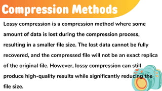 Compression Methods
Lossy compression is a compression method where some
amount of data is lost during the compression process,
resulting in a smaller file size. The lost data cannot be fully
recovered, and the compressed file will not be an exact replica
of the original file. However, lossy compression can still
produce high-quality results while significantly reducing the
file size.
 