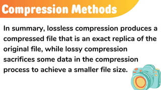 Compression Methods
In summary, lossless compression produces a
compressed file that is an exact replica of the
original file, while lossy compression
sacrifices some data in the compression
process to achieve a smaller file size.
 