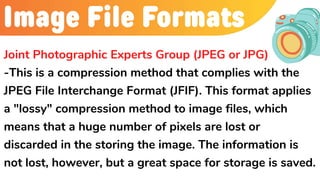 Image File Formats
Joint Photographic Experts Group (JPEG or JPG)
-This is a compression method that complies with the
JPEG File Interchange Format (JFIF). This format applies
a "lossy" compression method to image files, which
means that a huge number of pixels are lost or
discarded in the storing the image. The information is
not lost, however, but a great space for storage is saved.
 