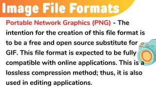 Image File Formats
Portable Network Graphics (PNG) - The
intention for the creation of this file format is
to be a free and open source substitute for
GIF. This file format is expected to be fully
compatible with online applications. This is a
lossless compression method; thus, it is also
used in editing applications.
 