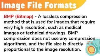 Image File Formats
BMP (Bitmap) - A lossless compression
method that is used for images that require
very high resolution, such as medical
images or technical drawings. BMP
compression does not use any compression
algorithms, and the file size is directly
proportional to the image resolution.
 