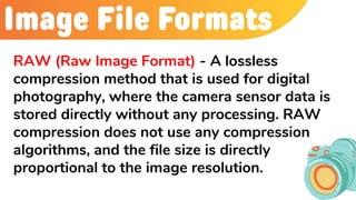 Image File Formats
RAW (Raw Image Format) - A lossless
compression method that is used for digital
photography, where the camera sensor data is
stored directly without any processing. RAW
compression does not use any compression
algorithms, and the file size is directly
proportional to the image resolution.
 