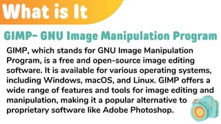 What is It
GIMP- GNU Image Manipulation Program
GIMP, which stands for GNU Image Manipulation
Program, is a free and open-source image editing
software. It is available for various operating systems,
including Windows, macOS, and Linux. GIMP offers a
wide range of features and tools for image editing and
manipulation, making it a popular alternative to
proprietary software like Adobe Photoshop.
 